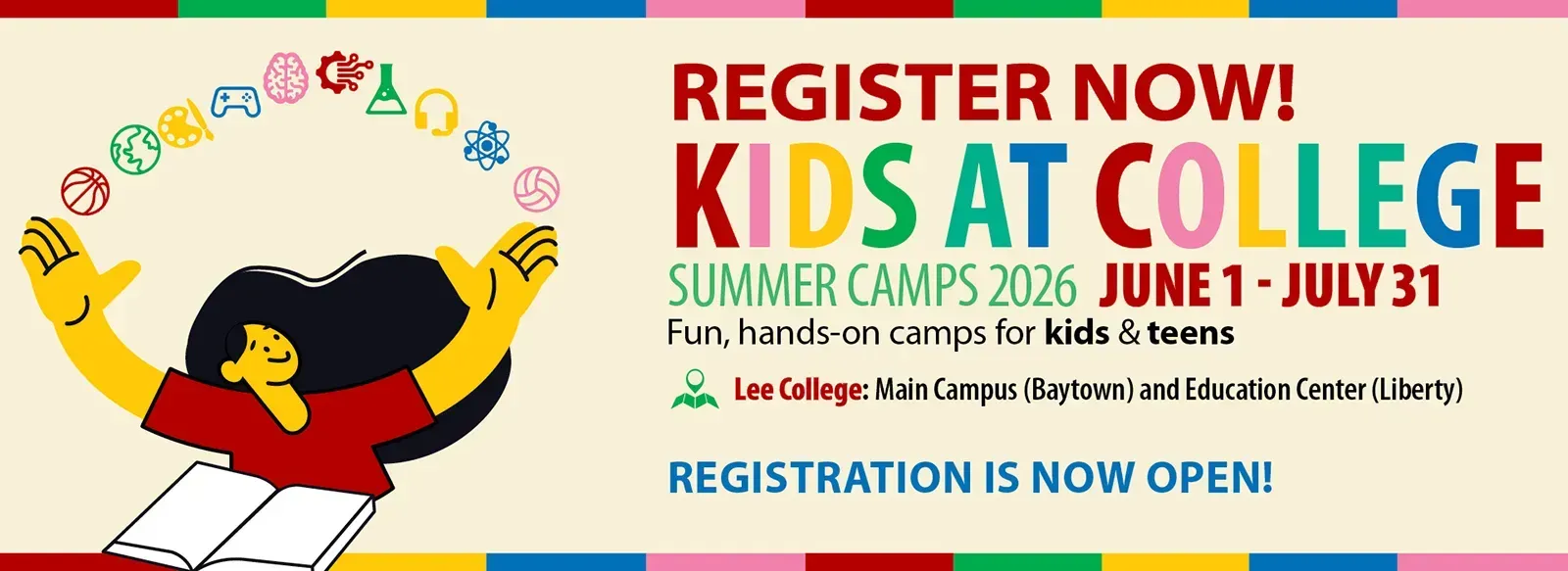 Kids at College summer camps 2026, June 1 through July 31. Register now. Fun, hands-on camps for kids and teens. Lee College main campus and Liberty Center. Registration now open. Early-bird special available March 16 through April 1.